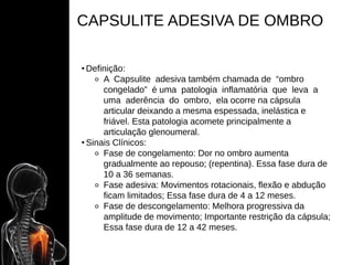 CAPSULITE ADESIVA DE OMBRO
• Definição:
⚬ A Capsulite adesiva também chamada de “ombro
congelado” é uma patologia inflamatória que leva a
uma aderência do ombro, ela ocorre na cápsula
articular deixando a mesma espessada, inelástica e
friável. Esta patologia acomete principalmente a
articulação glenoumeral.
• Sinais Clínicos:
⚬ Fase de congelamento: Dor no ombro aumenta
gradualmente ao repouso; (repentina). Essa fase dura de
10 a 36 semanas.
⚬ Fase adesiva: Movimentos rotacionais, flexão e abdução
ficam limitados; Essa fase dura de 4 a 12 meses.
⚬ Fase de descongelamento: Melhora progressiva da
amplitude de movimento; Importante restrição da cápsula;
Essa fase dura de 12 a 42 meses.
 