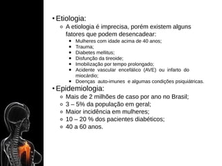 • Etiologia:
⚬ A etiologia é imprecisa, porém existem alguns
fatores que podem desencadear:
￭ Mulheres com idade acima de 40 anos;
￭ Trauma;
￭ Diabetes mellitus;
￭ Disfunção da tireoide;
￭ Imobilização por tempo prolongado;
￭ Acidente vascular encefálico (AVE) ou infarto do
miocárdio;
￭ Doenças auto-imunes e algumas condições psiquiátricas.
• Epidemiologia:
⚬ Mais de 2 milhões de caso por ano no Brasil;
⚬ 3 – 5% da população em geral;
⚬ Maior incidência em mulheres;
⚬ 10 – 20 % dos pacientes diabéticos;
⚬ 40 a 60 anos.
 