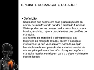 TENDINITE DO MANGUITO ROTADOR
• Definição:
São lesões que acometem esse grupo muscular do
ombro, se manifestando por dor e limitação funcional.
Várias podem ser as causas da dor no ombro, como a
bursite, tendinite, ruptura parcial e total dos tendões do
manguito.
A síndrome do impacto é a principal causa das
tendinites do manguito rotador, porém a doença é
multifatorial, já que vários fatores somados a ação
biomecânica de compressão das estruturas moles do
ombro, principalmente dos músculos que compõem o
manguito rotador, contribuem para a o desenvolvimento
dessas lesões.
 