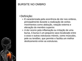 BURSITE NO OMBRO
• Definição:
⚬ É caracterizada pela ocorrência de dor nos ombros,
principalmente durante a realização de certos
movimentos como abdução, rotação externa e
elevação do membro superior.
⚬ A dor ocorre pela inflamação ou irritação de uma
bursa. A bursa é um pequeno saco localizado entre
o osso e outras estruturas móveis, como músculos,
pele ou tendões, que permite e facilita um melhor
deslizamento entre as estruturas.
 