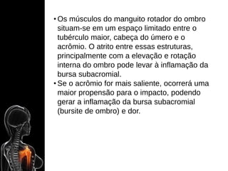 • Os músculos do manguito rotador do ombro
situam-se em um espaço limitado entre o
tubérculo maior, cabeça do úmero e o
acrômio. O atrito entre essas estruturas,
principalmente com a elevação e rotação
interna do ombro pode levar à inflamação da
bursa subacromial.
• Se o acrômio for mais saliente, ocorrerá uma
maior propensão para o impacto, podendo
gerar a inflamação da bursa subacromial
(bursite de ombro) e dor.
 