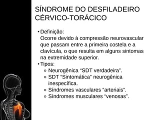 SÍNDROME DO DESFILADEIRO
CÉRVICO-TORÁCICO
• Definição:
Ocorre devido à compressão neurovascular
que passam entre a primeira costela e a
clavícula, o que resulta em alguns sintomas
na extremidade superior.
• Tipos:
⚬ Neurogênica “SDT verdadeira”.
⚬ SDT “Sintomática” neurogênica
inespecífica.
⚬ Síndromes vasculares “arteriais”.
⚬ Síndromes musculares “venosas”.
 