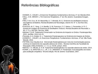Referências Bibliográficas
• KISNER, C.; COLBY, L.A Exercício Terapêutico fundamentos e técnicas, 6° ed, Manole,2015.
• HALL, C.M.; BRODY, L.T.B; Exercício Terapêutico, 2° ed, Rio Janeiro: Guanabara Koogan,
2007.
• Filho, P. M. Cruz, M. W. Maranhão, E. T. Almeida, W. G. Síndrome do desfiladeiro torácico
neurogênica verdadeira. Revista Brasileira de Neurologia, volume 44, N° 4, Out-Nov-Dez,
2008, 35.
• Francisco, M. C. Yang, J. H. Barella, S. M. Francisco, F. C. Natour, J. Fernandes, A. R. C.
Estudo por Imagem da Síndrome do Desfiladeiro Torácico. Revista Brasileira de Reumatol, v.
46, n° 5. p. 353-355. Set-Out, 2006.
• Metzker, C.A.B. Tratamento Conservador na Síndrome do Impacto no Ombro. Fisioterapia Mov.
2010, Jan/Mar; 23(1):141-51
• Pezzotto, D. A. Araújo, G. L. Tratamento Fisioterapeutico na Síndrome do Impacto do Ombro.
• KISNER,C. ; COLBY, L.A. Exercícios Terapêuticos: Fundamentos e técnicas., 6º ed. São Paulo,
Manole, 2016.
• PETRINI, Ana Claudia et al. Intervenção fisioterapêutica por meio da movimentação passiva
continua no tratamento da capsulite adesiva de ombro. Revista Científica da Faculdade de
Educação e Meio Ambiente. v. 7, n.1, p. 53-65, jan/jun, 2016.
• MATOS, T. F; MEJIA, D. P. M. Tratamento fisioterapêutico na capsulite adesiva de ombro. 2014.
• KONIN, J. G; WIKSTEN, D. L; JR, J. A. I; BRADER, H. Fisioterapia: Guia fotográfico de testes
para avaliação ortopédica. Terceira edição. Rio de Janeiro: Guanabara, 2007.
 