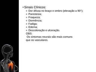 • Sinais Clínicos:
⚬ Dor difusa no braço e ombro (elevação a 90°);
⚬ Parestesia;
⚬ Fraqueza;
⚬ Dormência;
⚬ Fadiga;
⚬ Edema;
⚬ Descoloração e ulceração.
OBS:
Os sintomas neurais são mais comuns
que os vasculares.
 