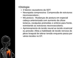 • Etiologia:
⚬ 3 fatores causadores da SDT:
• Neuropatia compressiva: Compressão de estruturas
neurovasculares ;
• Má postura : Mudanças de postura em especial
cabeça anteriorizada com aumento da cifose
torácica, escápulas protraídas e ombros para frente,
estreitando as estruturas neurovasculares;
• Aprisionamento do tecido neural ao tecido cicatricial
ou pressão: Afeta a habilidade de tecido nervoso do
plexo braquial de tolerar tensão enquanto passa por
vários tecidos no DT.
 