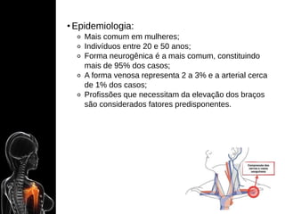 • Epidemiologia:
⚬ Mais comum em mulheres;
⚬ Indivíduos entre 20 e 50 anos;
⚬ Forma neurogênica é a mais comum, constituindo
mais de 95% dos casos;
⚬ A forma venosa representa 2 a 3% e a arterial cerca
de 1% dos casos;
⚬ Profissões que necessitam da elevação dos braços
são considerados fatores predisponentes.
 