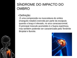 SÍNDROME DO IMPACTO DO
OMBRO
• Definição:
É uma compressão na musculatura do ombro
(manguito rotador) exercida por parte da escápula
quando o braço é elevado, no arco coracoacromial;
O principal músculo acometido é o Supra espinhoso,
mas também podendo ser caracterizado pela Tendinite
Bicipital e Bursite.
 