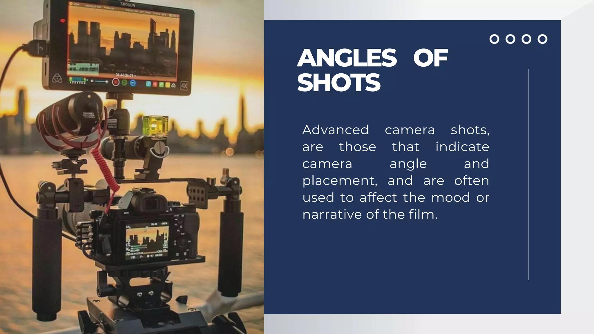 ANGLES OF
SHOTS
Advanced camera shots,
are those that indicate
camera angle and
placement, and are often
used to affect the mood or
narrative of the film.
 