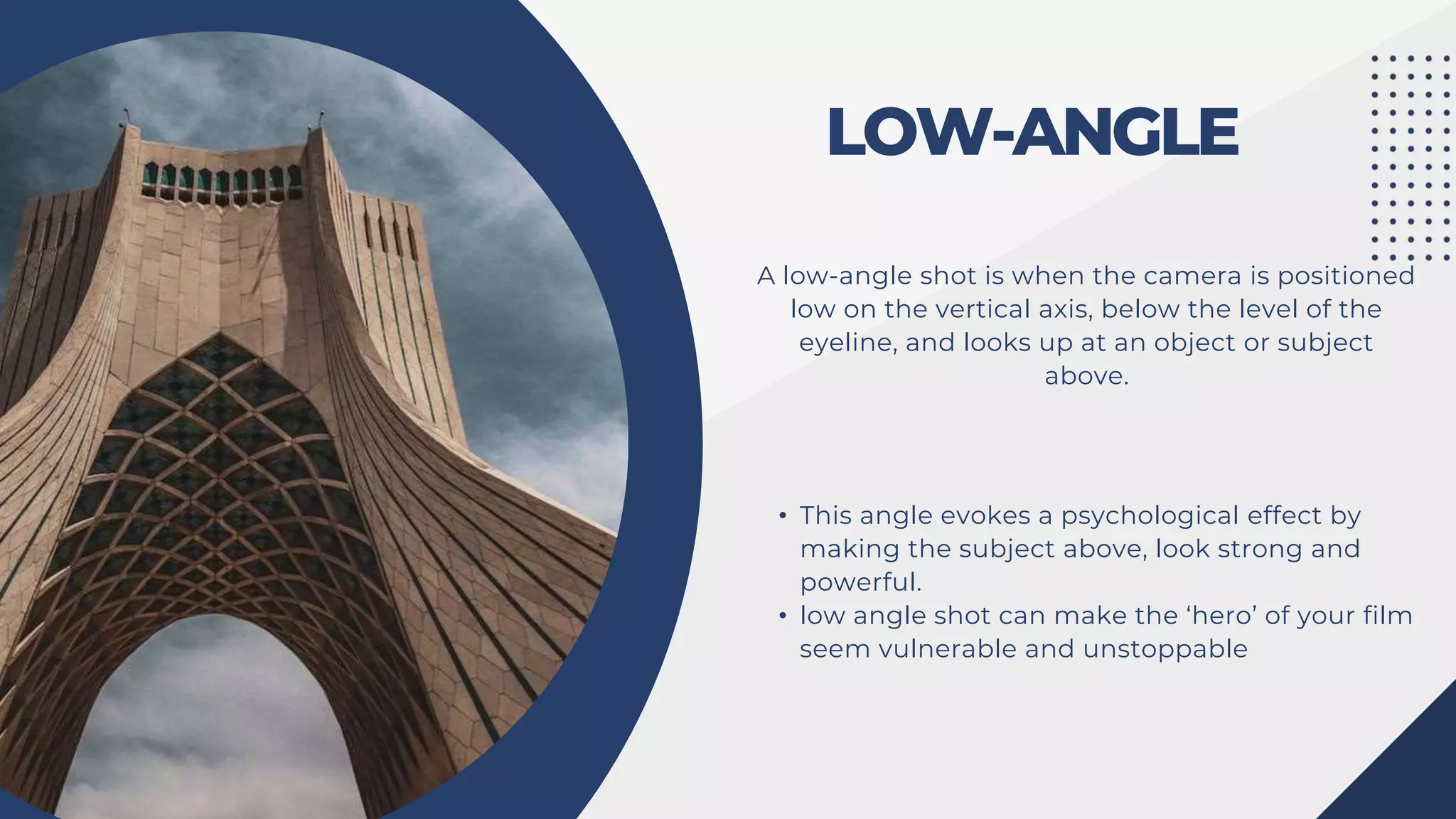 LOW-ANGLE
A low-angle shot is when the camera is positioned
low on the vertical axis, below the level of the
eyeline, and looks up at an object or subject
above.
• This angle evokes a psychological effect by
making the subject above, look strong and
powerful.
• low angle shot can make the ‘hero’ of your film
seem vulnerable and unstoppable
 