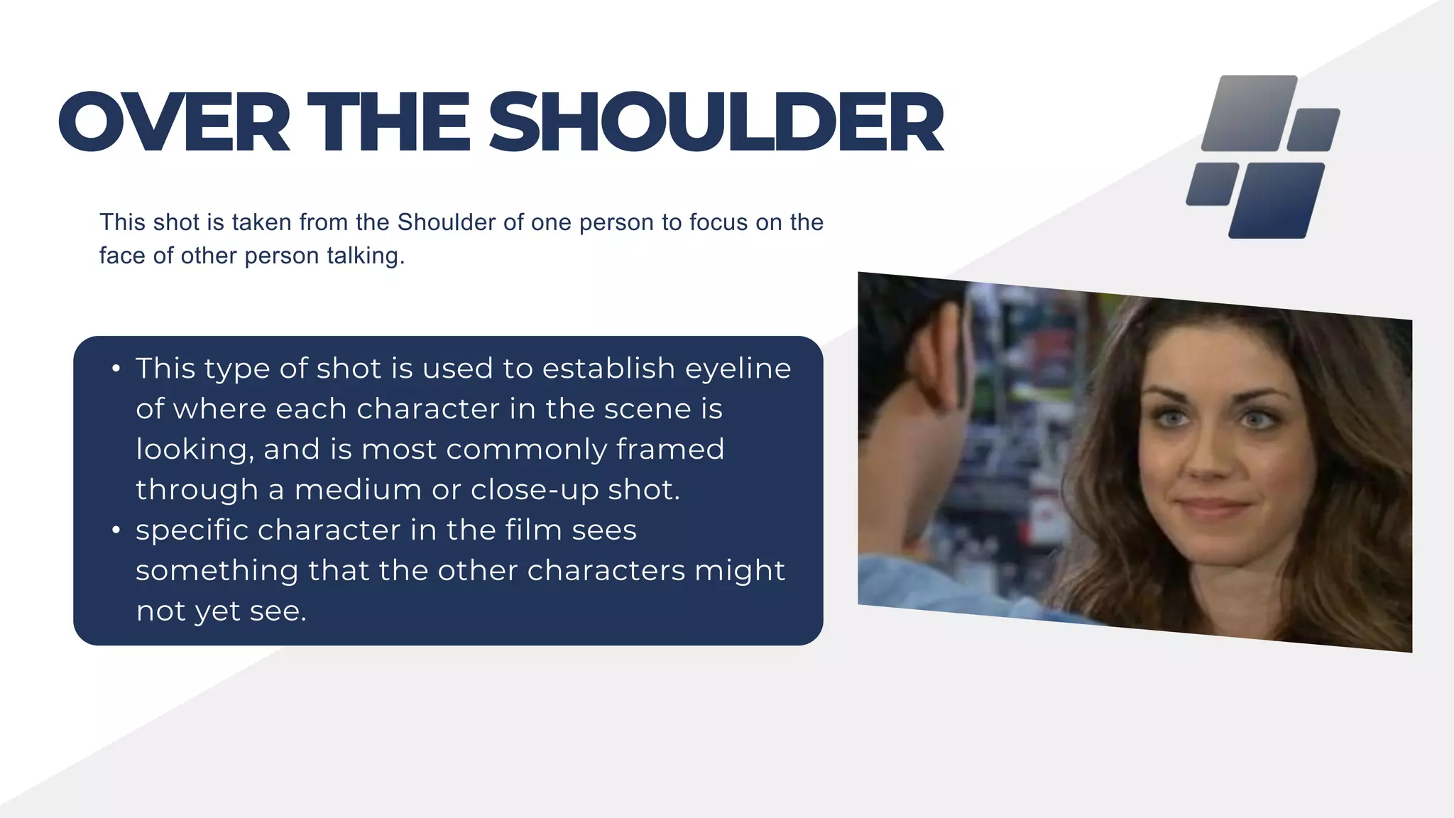 OVER THE SHOULDER
• This type of shot is used to establish eyeline
of where each character in the scene is
looking, and is most commonly framed
through a medium or close-up shot.
• specific character in the film sees
something that the other characters might
not yet see.
This shot is taken from the Shoulder of one person to focus on the
face of other person talking.
 
