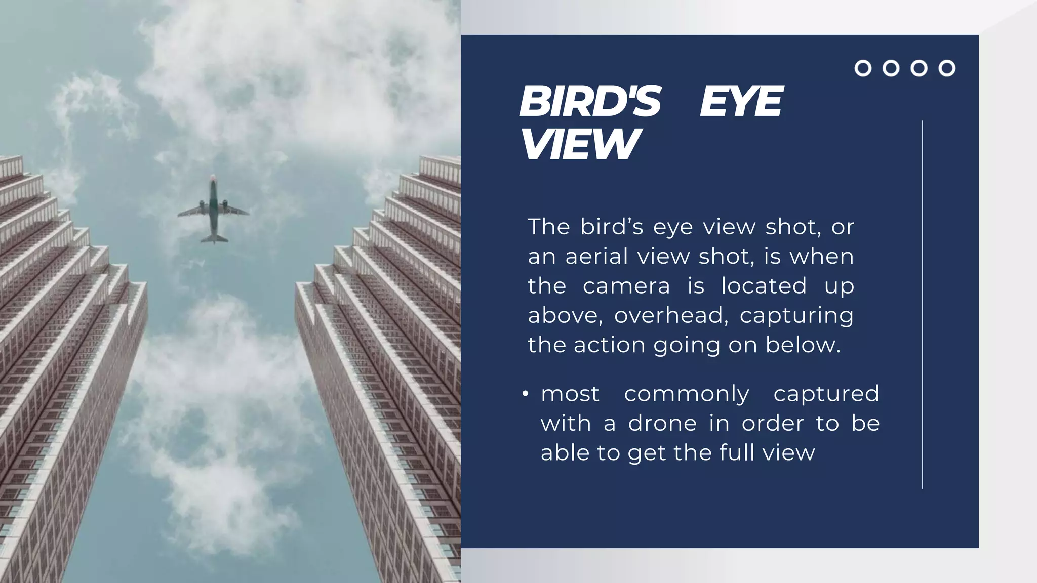 BIRD'S EYE
VIEW
The bird’s eye view shot, or
an aerial view shot, is when
the camera is located up
above, overhead, capturing
the action going on below.
• most commonly captured
with a drone in order to be
able to get the full view
 
