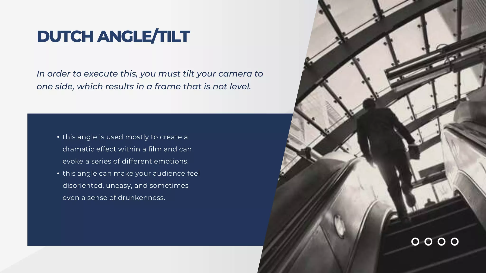 DUTCH ANGLE/TILT
In order to execute this, you must tilt your camera to
one side, which results in a frame that is not level.
• this angle is used mostly to create a
dramatic effect within a film and can
evoke a series of different emotions.
• this angle can make your audience feel
disoriented, uneasy, and sometimes
even a sense of drunkenness.
 
