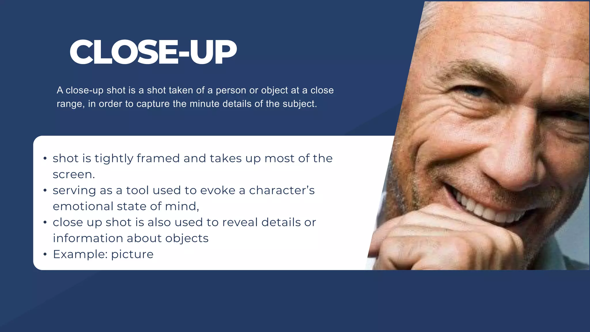 CLOSE-UP
• shot is tightly framed and takes up most of the
screen.
• serving as a tool used to evoke a character’s
emotional state of mind,
• close up shot is also used to reveal details or
information about objects
• Example: picture
A close-up shot is a shot taken of a person or object at a close
range, in order to capture the minute details of the subject.
 