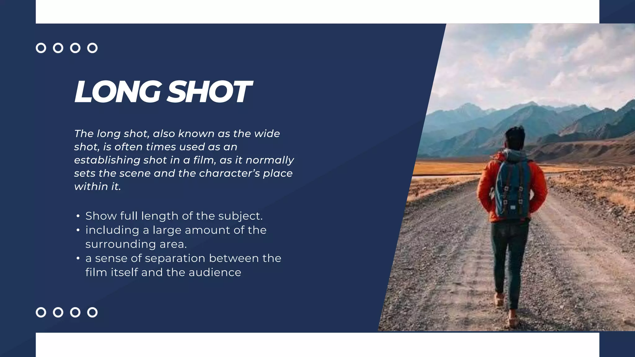 LONG SHOT
The long shot, also known as the wide
shot, is often times used as an
establishing shot in a film, as it normally
sets the scene and the character’s place
within it.
• Show full length of the subject.
• including a large amount of the
surrounding area.
• a sense of separation between the
film itself and the audience
 