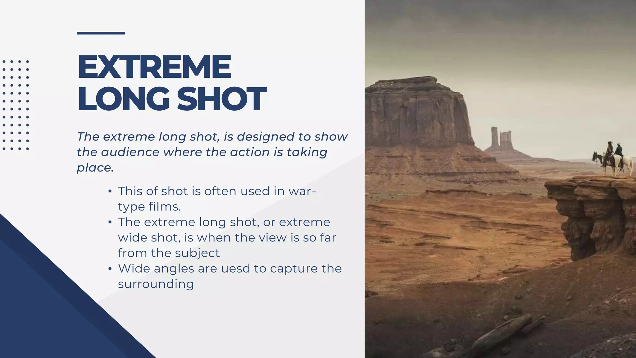 EXTREME
LONG SHOT
• This of shot is often used in war-
type films.
• The extreme long shot, or extreme
wide shot, is when the view is so far
from the subject
• Wide angles are uesd to capture the
surrounding
The extreme long shot, is designed to show
the audience where the action is taking
place.
 