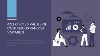4.2 EXPECTED VALUES OF
CONTINUOUS RANDOM
VARIABLES
The expected value (EV) is an anticipated average value for an
investment at some point in the future. Investors use expected value
to estimate the worthiness of investments, often in relation to their
relative riskiness.
 