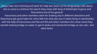 Jatayu hear sita screming and went for help but ravan cut his wings jatayu tells about
sita to rama to continue the search they meet with king of Kishkingha Sugriva and
Hanumana one of his general
Hanumana and other members went for looking sita in different directions and
Hanumana get good news for rama tells him that sita was in lanka living in ashokvatika
with the help of hanumana and Nal and Nil and other members (his vanar sena) they
started making bridge on water to get to lanka and named the bridge as ram setu and
went lanka
 