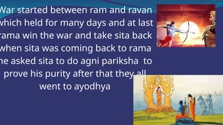 War started between ram and ravan
which held for many days and at last
rama win the war and take sita back
when sita was coming back to rama
he asked sita to do agni pariksha to
prove his purity after that they all
went to ayodhya
 