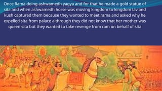 Once Rama doing ashwamedh yagya and for that he made a gold statue of
sita and when ashwamedh horse was moving kingdom to kingdom lav and
kush captured them because they wanted to meet rama and asked why he
expelled sita from palace althrough they did not know that her mother was
queen sita but they wanted to take revenge from ram on behalf of sita
 