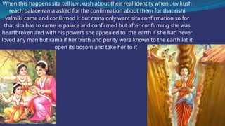 When this happens sita tell luv ,kush about their real identity when ,luv,kush
reach palace rama asked for the confirmation about them for that rishi
valmiki came and confirmed it but rama only want sita confirmation so for
that sita has to came in palace and confirmed but after confirming she was
heartbroken and with his powers she appealed to the earth if she had never
loved any man but rama if her truth and purity were known to the earth let it
open its bosom and take her to it
 