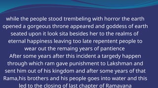 while the people stood trembeling with horror the earth
opened a gorgeous throne appeared and goddess of earth
seated upon it look sita besides her to the realms of
eternal happiness leaving too late repentent people to
wear out the remaing years of pantience
After some years after this incident a targedy happen
through which ram gave punishment to Lakshman and
sent him out of his kingdom and after some years of that
Rama,his brothers and his people goes into water and this
led to the closing of last chapter of Ramayana
 