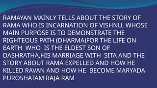 RAMAYAN MAINLY TELLS ABOUT THE STORY OF
RAMA WHO IS INCARNATION OF VISHNU, WHOSE
MAIN PURPOSE IS TO DEMONSTRATE THE
RIGHTEOUS PATH (DHARMA)FOR THE LIFE ON
EARTH WHO IS THE ELDEST SON OF
DASHRATHA,HIS MARRIAGE WITH SITA AND THE
STORY ABOUT RAMA EXPELLED AND HOW HE
KILLED RAVAN AND HOW HE BECOME MARYADA
PUROSHATAM RAJA RAM
 