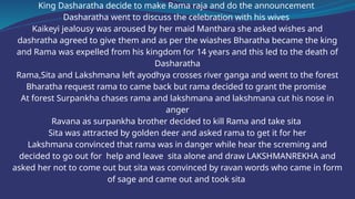 King Dasharatha decide to make Rama raja and do the announcement
Dasharatha went to discuss the celebration with his wives
Kaikeyi jealousy was aroused by her maid Manthara she asked wishes and
dashratha agreed to give them and as per the wiashes Bharatha became the king
and Rama was expelled from his kingdom for 14 years and this led to the death of
Dasharatha
Rama,Sita and Lakshmana left ayodhya crosses river ganga and went to the forest
Bharatha request rama to came back but rama decided to grant the promise
At forest Surpankha chases rama and lakshmana and lakshmana cut his nose in
anger
Ravana as surpankha brother decided to kill Rama and take sita
Sita was attracted by golden deer and asked rama to get it for her
Lakshmana convinced that rama was in danger while hear the screming and
decided to go out for help and leave sita alone and draw LAKSHMANREKHA and
asked her not to come out but sita was convinced by ravan words who came in form
of sage and came out and took sita
 