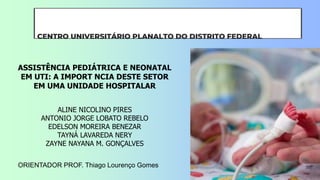 CENTRO UNIVERSITÁRIO PLANALTO DO DISTRITO FEDERAL
ORIENTADOR PROF. Thiago Lourenço Gomes
ALINE NICOLINO PIRES
ANTONIO JORGE LOBATO REBELO
EDELSON MOREIRA BENEZAR
TAYNÁ LAVAREDA NERY
ZAYNE NAYANA M. GONÇALVES
ASSISTÊNCIA PEDIÁTRICA E NEONATAL
EM UTI: A IMPORT NCIA DESTE SETOR
EM UMA UNIDADE HOSPITALAR
 