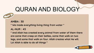 QURAN AND BIOLOGY
AMBIA : 30
" We made everything living thing from water "
AL-NUR : 45
" And Allah has created every animal from water of them there
are some that creep on their bellies, some that walk on two
legs, and some that walk on four. Allah creates what He will.
Lo! Allah is able to do all things "
 