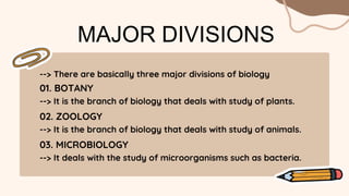 --> There are basically three major divisions of biology
MAJOR DIVISIONS
01. BOTANY
--> It is the branch of biology that deals with study of plants.
02. ZOOLOGY
--> It is the branch of biology that deals with study of animals.
03. MICROBIOLOGY
--> It deals with the study of microorganisms such as bacteria.
 