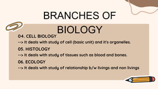 BRANCHES OF
BIOLOGY
04. CELL BIOLOGY
--> It deals with study of cell (basic unit) and it's organelles.
05. HISTOLOGY
--> It deals with study of tissues such as blood and bones.
06. ECOLOGY
--> It deals with study of relationship b/w livings and non livings
 