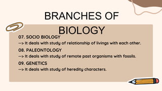 BRANCHES OF
BIOLOGY
07. SOCIO BIOLOGY
--> It deals with study of relationship of livings with each other.
08. PALEONTOLOGY
--> It deals with study of remote past organisms with fossils.
09. GENETICS
--> It deals with study of heredity characters.
 