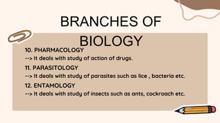 BRANCHES OF
BIOLOGY
10. PHARMACOLOGY
--> It deals with study of action of drugs.
11. PARASITOLOGY
--> It deals with study of parasites such as lice , bacteria etc.
12. ENTAMOLOGY
--> It deals with study of insects such as ants, cockroach etc.
 