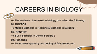 --> The students , interested in biology can select the following:
CAREERS IN BIOLOGY
01. DOCTOR
--> MBBS ( Bachelor in Medicine & Bachelor in Surgery )
02. DENTIST
--> BDS ( Bachelor in Dental Surgery )
03. Fisheries
--> To increase quantity and quality of fish production.
 