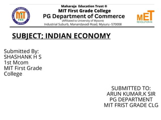 SUBJECT; INDIAN ECONOMY
Submitted By:
SHASHANK H S
1st Mcom
MIT First Grade
College
SUBMITTED TO:
ARUN KUMAR.K SIR
PG DEPARTMENT
MIT FRIST GRADE CLG
 