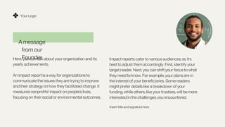 A message
from our
Founder
Here, you can talk about your organization and its
yearly achievements.
An impact report is a way for organizations to
communicate the issues they are trying to improve
and their strategy on how they facilitated change. It
measures nonprofits' impact on people's lives,
focusing on their social or environmental outcomes.
Your Logo
Impact reports cater to various audiences, so it's
best to adjust them accordingly. First, identify your
target reader. Next, you can shift your focus to what
they need to know. For example, your plans are in
the interest of your beneficiaries. Some readers
might prefer details like a breakdown of your
funding, while others, like your trustees, will be more
interested in the challenges you encountered.
Insert title and signature here
 