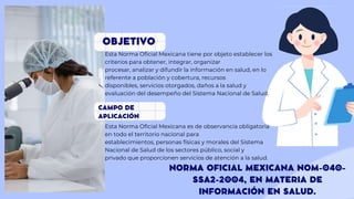 Esta Norma Oficial Mexicana tiene por objeto establecer los
criterios para obtener, integrar, organizar
procesar, analizar y difundir la información en salud, en lo
referente a población y cobertura, recursos
disponibles, servicios otorgados, daños a la salud y
evaluación del desempeño del Sistema Nacional de Salud.
Esta Norma Oficial Mexicana es de observancia obligatoria
en todo el territorio nacional para
establecimientos, personas físicas y morales del Sistema
Nacional de Salud de los sectores público, social y
privado que proporcionen servicios de atención a la salud.
 