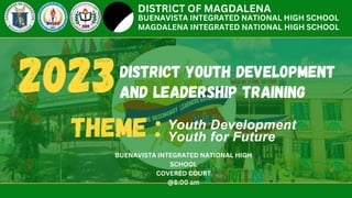 DISTRICT YOUTH DEVELOPMENT
AND LEADERSHIP TRAINING
Youth Development
Youth for Future
DISTRICT OF MAGDALENA
BUENAVISTA INTEGRATED NATIONAL HIGH SCHOOL
MAGDALENA INTEGRATED NATIONAL HIGH SCHOOL
2023
THEME :
BUENAVISTA INTEGRATED NATIONAL HIGH
SCHOOL
COVERED COURT
@8:00 am
 