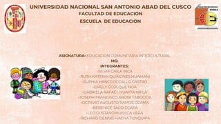 UNIVERSIDAD NACIONAL SAN ANTONIO ABAD DEL CUSCO
FACULTAD DE EDUCACION
ESCUELA DE EDUCACION
ASIGNATURA: EDUCACION COMUNITARIA INTERCULTURAL
MG:
INTEGRANTES:
-SILVIA CHILA INCA
-RUTH KATERIN QUIÑONES HUAMANI
-SUPHIA HANCCOCCALLO CASTRO
-EMELY CCOLQUE NOA
-GABRIELA RAFAEL HUAYTA NIFLA
-JOSEPH FRANCISCO ARONI TABOODA
-OCTAVIO AUGUSTO RAMOS CCAMA
-BERENICE TACO CCAPA
-LEO GUSTAVO HUILLCA VERA
-RICHARD DENNIS HACHA TUNQUIPA
 