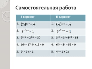 Самостоятельная работа
I вариант II вариант
1. (½)3х-7 = ¼ 1. (½)2х+1 = ⅛
2. 2.
3. 23х+2 – 23х-2 = 30 3. 3х-1 – 3х +3х+1 = 63
4. 16х – 17∙4х +16 = 0 4. 64х – 8х – 56 = 0
5. 2х = 3х – 1 5. 4х = 1 + 2х
 