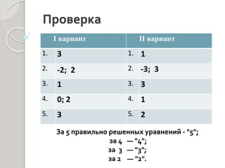 Проверка
I вариант II вариант
1. 3 1. 1
2. -2; 2 2. -3; 3
3. 1 3. 3
4. 0; 2 4. 1
5. 3 5. 2
За 5 правильно решенных уравнений - "5";
за 4 — "4";
за 3 — "3";
за 2 — "2".
 