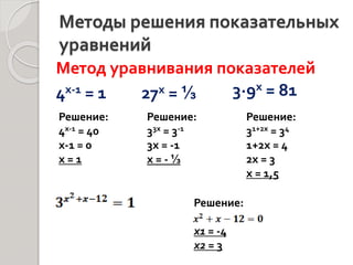 Методы решения показательных
уравнений
4х-1 = 1
Решение:
4х-1 = 40
х-1 = 0
х = 1
27х = ⅓
Решение:
33х = 3-1
3х = -1
х = - ⅓
3∙9х = 81
Решение:
31+2х = 34
1+2х = 4
2х = 3
х = 1,5
Решение:
х1 = -4
х2 = 3
Метод уравнивания показателей
 