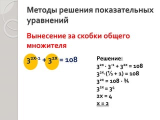 Методы решения показательных
уравнений
Вынесение за скобки общего
множителя
32x-1 + 32x = 108 Решение:
32х ∙ 3-1 + 32х = 108
32х∙(⅓ + 1) = 108
32х = 108 ∙ ¾
32х = 34
2х = 4
х = 2
 
