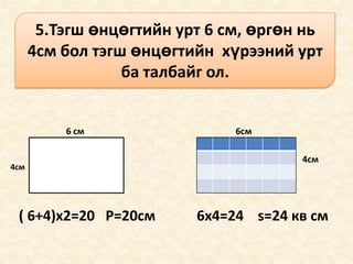 5.Тэгш өнцөгтийн урт 6 см, өргөн нь
      4см бол тэгш өнцөгтийн хүрээний урт
                  ба талбайг ол.


          6 см                 6см

                                       4см
4см




 ( 6+4)x2=20 P=20см       6x4=24 s=24 кв см
 