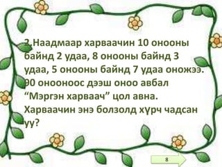 2.Наадмаар харваачин 10 онооны
байнд 2 удаа, 8 онооны байнд 3
удаа, 5 онооны байнд 7 удаа оножээ.
90 онооноос дээш оноо авбал
“Мэргэн харваач” цол авна.
Харваачин энэ болзолд хүрч чадсан
уу?


                           8
 
