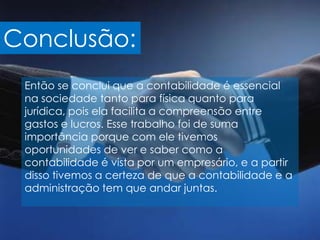 Conclusão:
 Então se conclui que a contabilidade é essencial
 na sociedade tanto para física quanto para
 jurídica, pois ela facilita a compreensão entre
 gastos e lucros. Esse trabalho foi de suma
 importância porque com ele tivemos
 oportunidades de ver e saber como a
 contabilidade é vista por um empresário, e a partir
 disso tivemos a certeza de que a contabilidade e a
 administração tem que andar juntas.
 