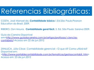 Referencias Bibliográficas:
COSTA, José Manoel da. Contabilidade básica.1.Ed.São Paulo:Pearson
Education do Brasil, 2009.

RIBEIRO, Osni Moura. Contabilidade geral fácil. 5. Ed. São Paulo: Saraiva 2009.

Guia da Carreira Disponível
em<http://www.guiadacarreira.com.br/artigos/profissao/ ciencias-
contabeis/>Acesso em 22 de jun.2012


ZANLUCA, Júlio César. Contabilidade gerencial – O que é? Como utilizá-la?
Disponível em:
<http://www.portaldecontabilidade.com.br/tematicas/gestaocontabil. htm>
Acesso em: 23 de jun.2012
 