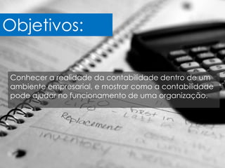 Objetivos:

Conhecer a realidade da contabilidade dentro de um
ambiente empresarial, e mostrar como a contabilidade
pode ajudar no funcionamento de uma organização.
 