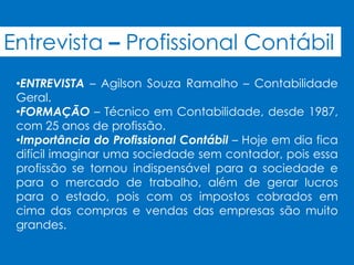Entrevista – Profissional Contábil
 •ENTREVISTA – Agilson Souza Ramalho – Contabilidade
 Geral.
 •FORMAÇÃO – Técnico em Contabilidade, desde 1987,
 com 25 anos de profissão.
 •Importância do Profissional Contábil – Hoje em dia fica
 difícil imaginar uma sociedade sem contador, pois essa
 profissão se tornou indispensável para a sociedade e
 para o mercado de trabalho, além de gerar lucros
 para o estado, pois com os impostos cobrados em
 cima das compras e vendas das empresas são muito
 grandes.
 