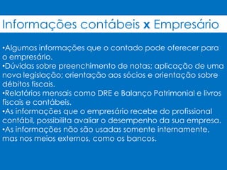 Informações contábeis x Empresário
•Algumas informações que o contado pode oferecer para
o empresário.
•Dúvidas sobre preenchimento de notas; aplicação de uma
nova legislação; orientação aos sócios e orientação sobre
débitos fiscais.
•Relatórios mensais como DRE e Balanço Patrimonial e livros
fiscais e contábeis.
•As informações que o empresário recebe do profissional
contábil, possibilita avaliar o desempenho da sua empresa.
•As informações não são usadas somente internamente,
mas nos meios externos, como os bancos.
 